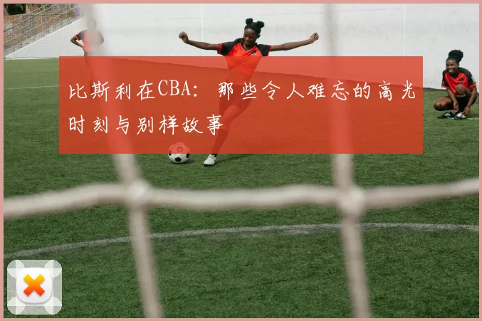 比斯利在CBA：那些令人难忘的高光时刻与别样故事