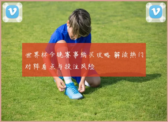 世界杯今晚赛事购买攻略 解读热门对阵看点与投注风险