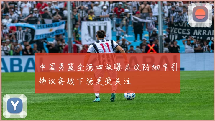 中国男篮全场回放曝光攻防细节引热议备战下场更受关注