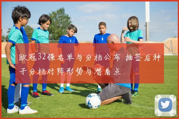 欧冠32强名单与分档公布 抽签后种子分档对阵形势与潜看点