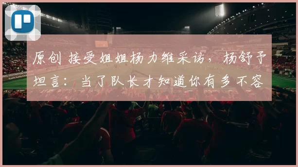 原创 接受姐姐杨力维采访，杨舒予坦言：当了队长才知道你有多不容易