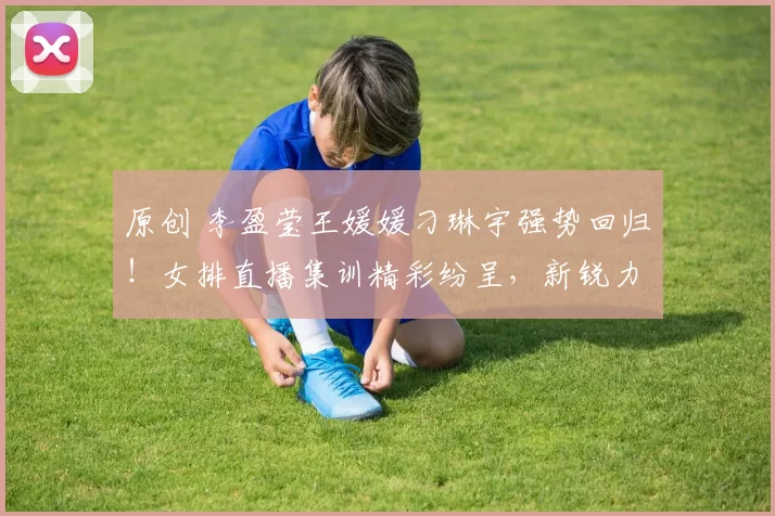 原创 李盈莹王媛媛刁琳宇强势回归！女排直播集训精彩纷呈，新锐力量耀眼夺目