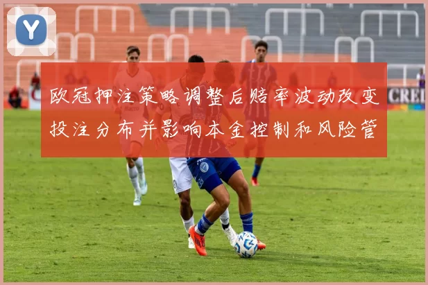 欧冠押注策略调整后赔率波动改变投注分布并影响本金控制和风险管理