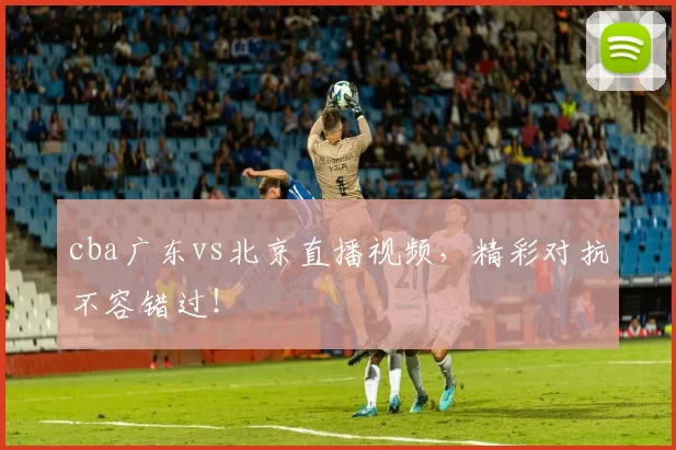 cba广东vs北京直播视频，精彩对抗不容错过！