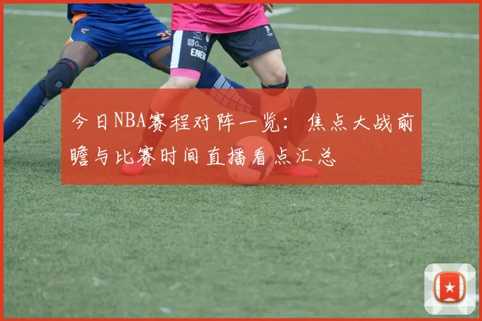 今日NBA赛程对阵一览：焦点大战前瞻与比赛时间直播看点汇总