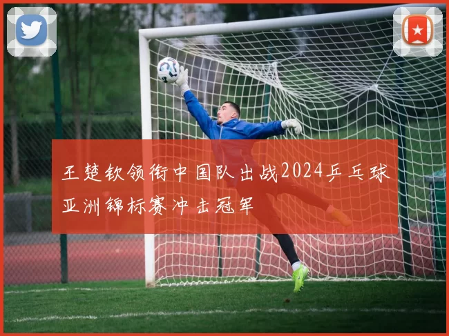 王楚钦领衔中国队出战2024乒乓球亚洲锦标赛冲击冠军